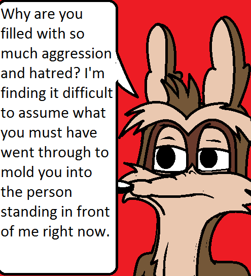 Why are you filled with so much aggression and hatred? I'm finding it difficult to assume what you must have went through to mold you into the person standing in front of me right now